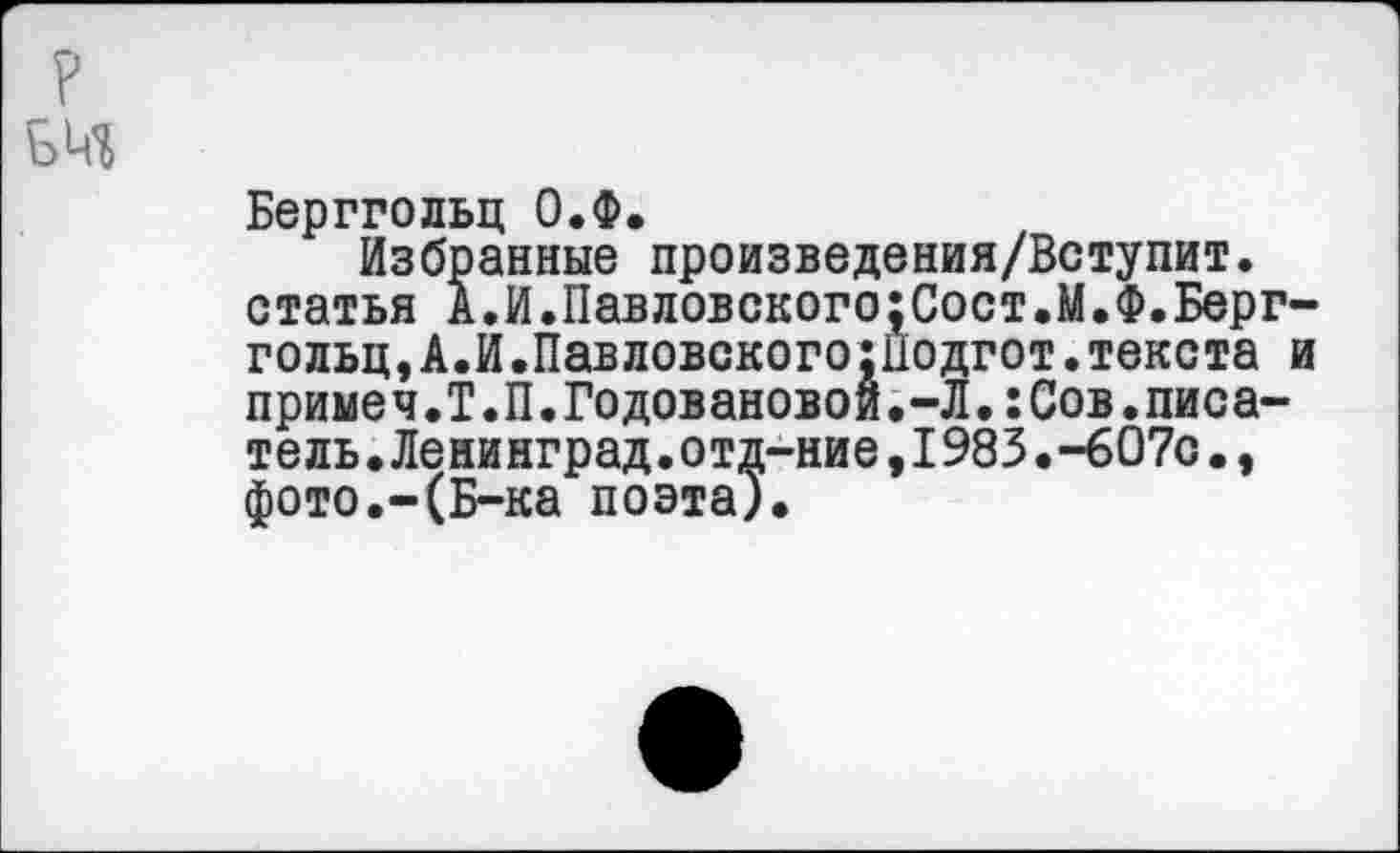 ﻿Берггольц О.Ф.
Избранные произведения/Вступит. статья А.И.Павловского;Сост.М.Ф.Берггольц, А.И.Павловского гПодгот. текста и примеч.Т.П.Годовановой.-Л.:Сов.писатель. Ленинград.отд-ние,1983.-607о., фото.-(Б-ка поэта).